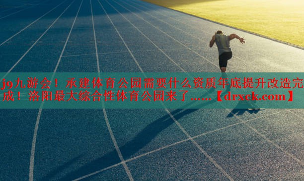 j9九游会！承建体育公园需要什么资质年底提升改造完成！洛阳最大综合性体育公园来了……